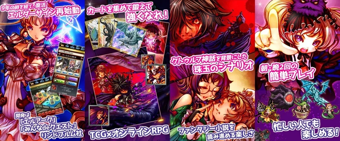 9年の時を経て、復活 エルダサイン再始動 カードを集めて鍛えて強くなれ! 開発は「エルアーク」「みんなdeクエスト」リンドフルム社 TCG×オンラインRPG クトゥルフ神話が背景にした珠玉のシナリオ ファンタジー小説を読み進める楽しさ 朝・晩2回の簡単プレイ 忙しい人でも楽しめる!