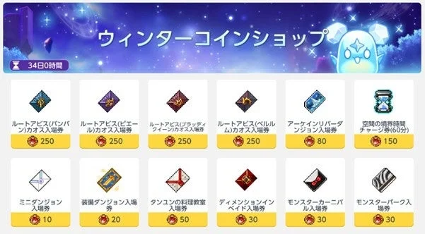 ウィンターコインショップ 34日0時間 ルートアビス(バンバン)カオス入場券 250 ルートアビス(ビエール)カオス入場券 250 ルートアビス(ブラッディクイーン)カオス入場券 250 ルートアビス(ベルルム)カオス入場券 250 アーケインリバーダンジョン入場券 80 空間の境界時間チャージ券(60分) 150 ミニダンジョン入場券 10 装備ダンジョン入場券 20 タンユンの料理教室入場券 50 ディメンションインベイド入場券 30 モンスターカーニバル入場券 30 モンスターパーク入場券 30