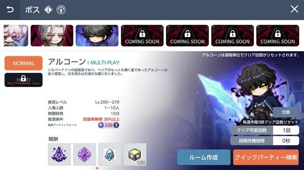 ボス NORMAL アルコーン I MULTI-PLAY MULTI-NORMAL Clear シルバーナイツの総隊長であり、ヘリアのもっとも輝く星であったアルコーンは自ら堕落し、光を飲み込む雄大な闇になりました。 COMING SOON COMING SOON COMING SOON COMING SOON アルコーンは週間単位でクリア回数がリセットされます。 推奨レベル Lv.200~270 入場人数 1~10人 制限時間 10分 推奨条件 防御率無視 30%以上 推奨アーケインフォース 220 報酬 交換 毎週木曜0時クリア回数リセット クリア可能回数 1回 挑戦待機時間 0秒 ルーム作成 クイックパーティー検索 180