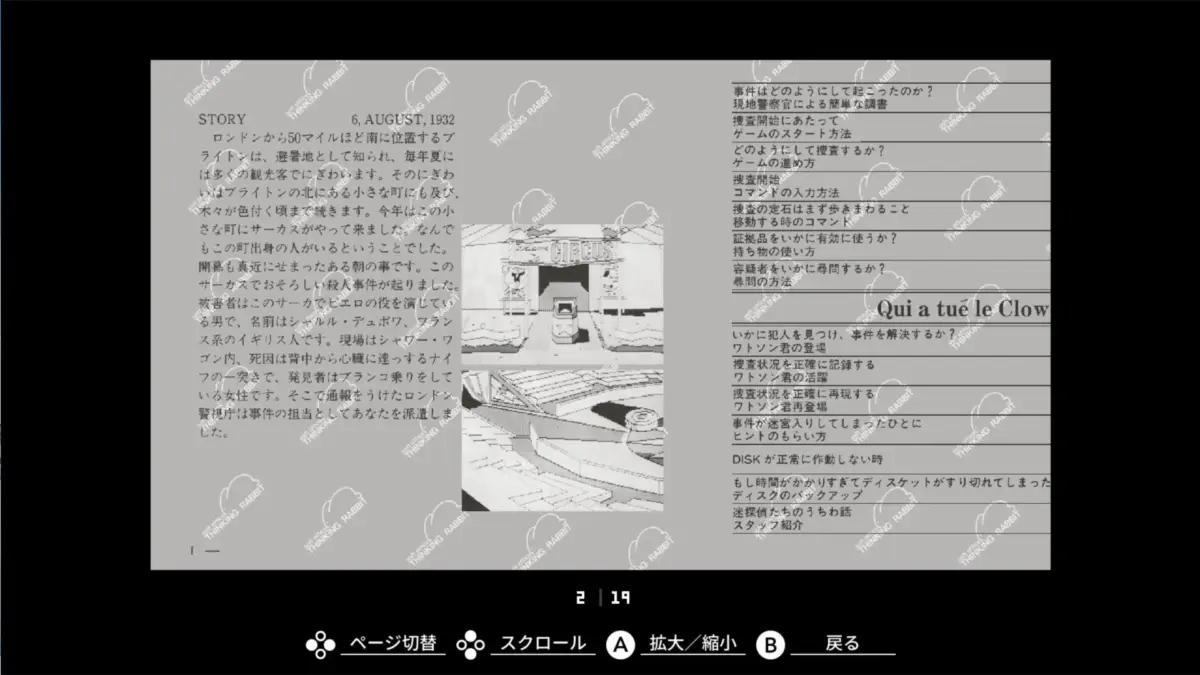 STORY 6, AUGUST, 1932 ロンドンから50マイルほど南に位置するブ ライトンは、避暑地として知られ、毎年夏に は多くの観光客でにぎわいます。そのにぎわ いはブライトンの北にある小さな町にも及び、 木々が色付く頃まで続きます。今年は小 さな町にサーカスがやって来ました。なんで もこの町出身の人がいるということでした。 開幕も真近にせまったある朝の事です。この サーカスでおそろしい殺人事件が起りました。 被害者はこのサーカスでピエロの役を演じてい る男で、名前はシャルル・デュボワ、フラン ス系のイギリス人です。現場はシャワー・ワ ゴン内、死因は背中から心臓に達っするナイ フの一突きで、発見者はブランコ乗りをして いる女性です。そこで通報をうけたロンドン 警視庁は事件の担当としてあなたを派遣しま した。 Welcome CIRCUS 事件はどのようにして起こったのか? 現地警察官による簡単な調書 捜査開始にあたって ゲームのスタート方法 どのようにして捜査するか? ゲームの進め方 捜査開始 コマンドの入力方法 捜査の要石はまず歩きまわること 移動する時のコマンド 証拠品をいかに有効に使うか? 持ち物の使い方 容疑者をいかに尋問するか? 尋問の方法 Qui a tué le Clow いかに犯人を見つけ、事件を解決するか? ワトソン君の登場 捜査状況を正確に記録する ワトソン君の活躍 捜査状況を正確に再現する ワトソン君再登場 事件が迷宮入りしてしまったひとに ヒントのもらい方 DISKが正常に作動しない時 もし時間がかかりすぎてディスケットがすり切れてしまった ディスクのバックアップ 迷探偵たちのうちわ話 スタッフ紹介 2 / 19 ページ切替 スクロール A 拡大/縮小 B 戻る